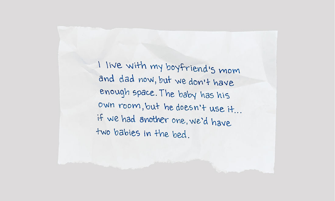 I live with my boyfriend’s mom and dad now, but we don’t have enough space. The baby has his own room, but he doesn’t use it … If we had another one, we’d have two babies in the bed.