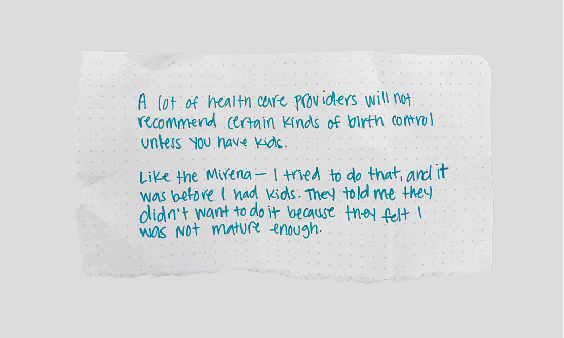 A lot of health care providers will not recommend certain kinds of birth control unless you have had kids. Like the Mirena—I tried to do that…They told me they didn’t want to do it because they felt that I was not mature enough for it until I had a kid.